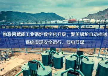「智慧工厂」物联网赋能工业锅炉数字化升级，聚英锅炉自动控制系统实现安全运行、节电节煤