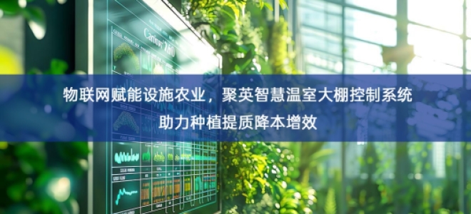 「智慧农业」物联网赋能设施农业，聚英智慧温室大棚控制系统助力种植提质降本增效